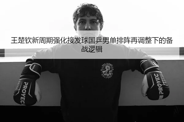 王楚钦新周期强化接发球国乒男单排阵再调整下的备战逻辑
