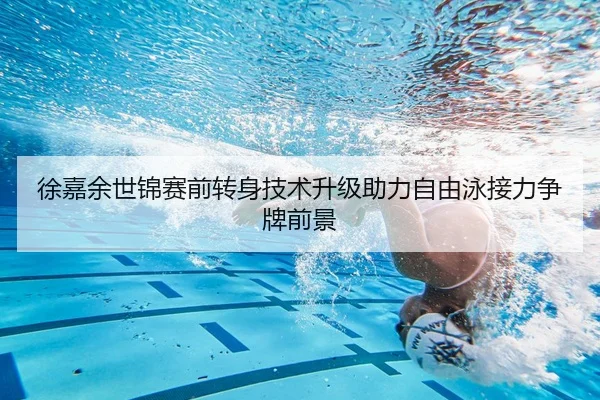 徐嘉余世锦赛前转身技术升级助力自由泳接力争牌前景