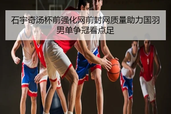 石宇奇汤杯前强化网前封网质量助力国羽男单争冠看点足